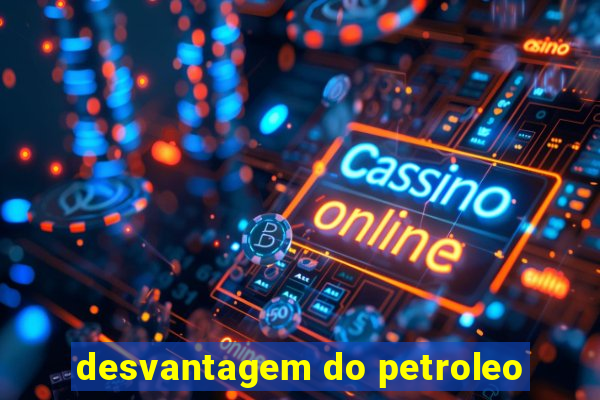 desvantagem do petroleo